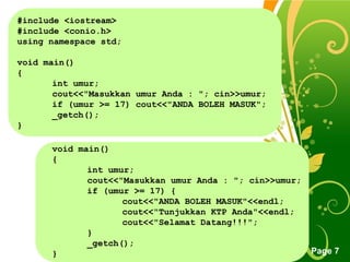 Free Powerpoint Templates
Page 7
#include <iostream>
#include <conio.h>
using namespace std;
void main()
{
int umur;
cout<<"Masukkan umur Anda : "; cin>>umur;
if (umur >= 17) cout<<"ANDA BOLEH MASUK";
_getch();
}
void main()
{
int umur;
cout<<"Masukkan umur Anda : "; cin>>umur;
if (umur >= 17) {
cout<<"ANDA BOLEH MASUK"<<endl;
cout<<"Tunjukkan KTP Anda"<<endl;
cout<<"Selamat Datang!!!";
}
_getch();
}
 