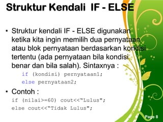 Free Powerpoint Templates
Page 8
Struktur Kendali IF - ELSE
• Struktur kendali IF - ELSE digunakan
ketika kita ingin memilih dua pernyataan
atau blok pernyataan berdasarkan kondisi
tertentu (ada pernyataan bila kondisi
benar dan bila salah). Sintaxnya :
if (kondisi) pernyataan1;
else pernyataan2;
• Contoh :
if (nilai>=60) cout<<“Lulus";
else cout<<“Tidak Lulus";
 