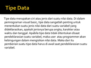 Tipe data merupakan ciri atau jenis dari suatu nilai data. Di dalam
pemrograman visual basic, tipe data sangatlah penting untuk
menentukan suatu jenis nilai data dari suatu variabel yang
dideklarasikan, apakah jenisnya berupa angka, karakter atau
waktu dan tanggal. Apabila tipe data tidak ditentukan disaat
pendeklarasian suatu variabel, maka user atau programmer akan
kebingungan dalam mengisikan nilai data. Maka dari itu
pemberian suatu tipe data harus di awal saat pendeklarasian suatu
variabel.
 
