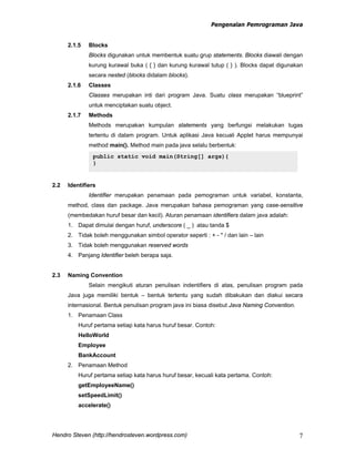 Pengenalan Pemrograman Java
Hendro Steven (http://hendrosteven.wordpress.com) 7
2.1.5 Blocks
Blocks digunakan untuk membentuk suatu grup statements. Blocks diawali dengan
kurung kurawal buka ( { } dan kurung kurawal tutup ( } ). Blocks dapat digunakan
secara nested (blocks didalam blocks).
2.1.6 Classes
Classes merupakan inti dari program Java. Suatu class merupakan “blueprint”
untuk menciptakan suatu object.
2.1.7 Methods
Methods merupakan kumpulan statements yang berfungsi melakukan tugas
tertentu di dalam program. Untuk aplikasi Java kecuali Applet harus mempunyai
method main(). Method main pada java selalu berbentuk:
Skrip 2.3 Main Method
2.2 Identifiers
Identifier merupakan penamaan pada pemograman untuk variabel, konstanta,
method, class dan package. Java merupakan bahasa pemograman yang case-sensitive
(membedakan huruf besar dan kecil). Aturan penamaan identifiers dalam java adalah:
1. Dapat dimulai dengan huruf, underscore ( _ ) atau tanda $
2. Tidak boleh menggunakan simbol operator seperti : + - * / dan lain – lain
3. Tidak boleh menggunakan reserved words
4. Panjang Identifier beleh berapa saja.
2.3 Naming Convention
Selain mengikuti aturan penulisan indentifiers di atas, penulisan program pada
Java juga memiliki bentuk – bentuk tertentu yang sudah dibakukan dan diakui secara
internasional. Bentuk penulisan program java ini biasa disebut Java Naming Convention.
1. Penamaan Class
Huruf pertama setiap kata harus huruf besar. Contoh:
HelloWorld
Employee
BankAccount
2. Penamaan Method
Huruf pertama setiap kata harus huruf besar, kecuali kata pertama. Contoh:
getEmployeeName()
setSpeedLimit()
accelerate()
public static void main(String[] args){
}
 