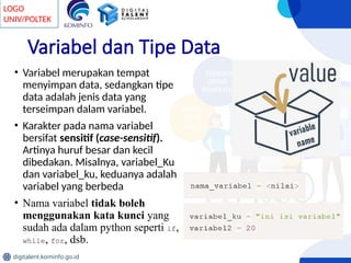 LOGO
UNIV/POLTEK
digitalent.kominfo.go.id
Variabel dan Tipe Data
• Variabel merupakan tempat
menyimpan data, sedangkan tipe
data adalah jenis data yang
terseimpan dalam variabel.
• Karakter pada nama variabel
bersifat sensitif (case-sensitif).
Artinya huruf besar dan kecil
dibedakan. Misalnya, variabel_Ku
dan variabel_ku, keduanya adalah
variabel yang berbeda
• Nama variabel tidak boleh
menggunakan kata kunci yang
sudah ada dalam python seperti if,
while, for, dsb.
 