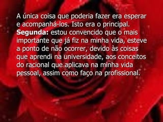 A única coisa que poderia fazer era esperar e acompanhá-los. Isto era o principal. Segunda:  estou convencido que o mais importante que já fiz na minha vida, esteve a ponto de não ocorrer, devido às coisas que aprendi na universidade, aos conceitos do racional que aplicava na minha vida pessoal, assim como faço na profissional.  