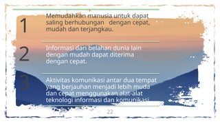 22
1
2
3
Memudahkan manusia untuk dapat
saling berhubungan dengan cepat,
mudah dan terjangkau.
Informasi dari belahan dunia lain
dengan mudah dapat diterima
dengan cepat.
Aktivitas komunikasi antar dua tempat
yang berjauhan menjadi lebih muda
dan cepat menggunakan alat-alat
teknologi informasi dan komunikasi.
 