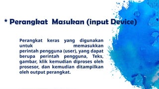 * Perangkat Masukan (input Device)
Perangkat keras yang digunakan
untuk memasukkan
perintah pengguna (user), yang dapat
berupa perintah pengguna, Teks,
gambar, klik kemudian diproses oleh
prosesor, dan kemudian ditampilkan
oleh output perangkat.
 