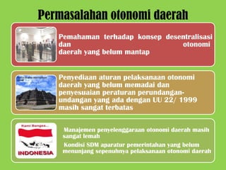 Permasalahan otonomi daerah
   Pemahaman terhadap konsep desentralisasi
   dan                           otonomi
   daerah yang belum mantap


   Penyediaan aturan pelaksanaan otonomi
   daerah yang belum memadai dan
   penyesuaian peraturan perundangan-
   undangan yang ada dengan UU 22/ 1999
   masih sangat terbatas

    Manajemen penyelenggaraan otonomi daerah masih
    sangat lemah
    Kondisi SDM aparatur pemerintahan yang belum
    menunjang sepenuhnya pelaksanaan otonomi daerah
 