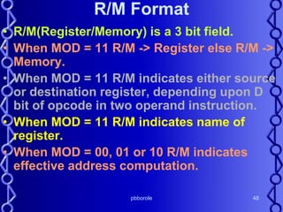 pbborole 48
R/M Format
• R/M(Register/Memory) is a 3 bit field.
• When MOD = 11 R/M -> Register else R/M ->
Memory.
• When MOD = 11 R/M indicates either source
or destination register, depending upon D
bit of opcode in two operand instruction.
• When MOD = 11 R/M indicates name of
register.
• When MOD = 00, 01 or 10 R/M indicates
effective address computation.
 