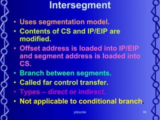 pbborole 99
Intersegment
• Uses segmentation model.
• Contents of CS and IP/EIP are
modified.
• Offset address is loaded into IP/EIP
and segment address is loaded into
CS.
• Branch between segments.
• Called far control transfer.
• Types – direct or indirect.
• Not applicable to conditional branch.
 