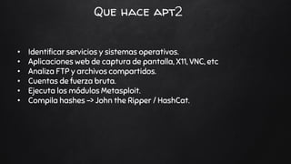Que hace apt2
• Identificar servicios y sistemas operativos.
• Aplicaciones web de captura de pantalla, X11, VNC, etc
• Analiza FTP y archivos compartidos.
• Cuentas de fuerza bruta.
• Ejecuta los módulos Metasploit.
• Compila hashes -> John the Ripper / HashCat.
 
