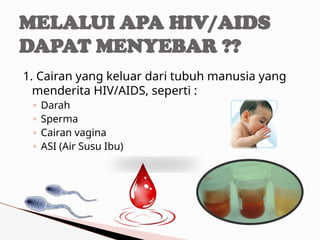 1. Cairan yang keluar dari tubuh manusia yang
menderita HIV/AIDS, seperti :
◦ Darah
◦ Sperma
◦ Cairan vagina
◦ ASI (Air Susu Ibu)
MELALUI APA HIV/AIDS
DAPAT MENYEBAR ??
 