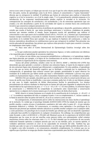 11
interacciones entre el sujeto y el objeto que son más ricas que lo que los solos objetos pueden proporcionar.
Por otra parte, teorías de aprendizaje como la de HULL reducen el conocimiento a “copias funcionales”
directas que no enriquecen la realidad. El problema que hemos de solucionar para explicar el desarrollo
cognitivo es el de la invención y no el de la simple copia. Y ni la generalización estímulo-respuesta ni la
introducción de las respuestas transformacionales pueden explicar la novedad ni la invención. En
contraposición los conceptos de asimilación y de acomodación, y los de estructuras operatorias (que son
creadas y no sólo descubiertas a partir de las actividades del sujeto) se orientan hacia esta construcción
inventiva que caracteriza cualquier pensamiento vivo.
Para cerrar esta introducción teórica al problema de aprendizaje y desarrollo, quisiéramos señalar lo
extraño que resulta el hecho de que tantos psicólogos americanos y soviéticos, ciudadanos de grandes
naciones que intentan cambiar el mundo, hayan propuesto teorías del aprendizaje que reducen el
conocimiento a una copia pasiva de la realidad exterior (HULL, PAVLOV, etc.), mientras que el pensamiento
humano siempre transforma y trasciende la realidad. Sectores notables de las matemáticas no tienen ningún
equivalente en la realidad física (por ejemplo, los que implican la hipótesis del continuum), y todas las
técnicas matemáticas desembocan en combinaciones nuevas que enriquecen la realidad. Para presentar una
noción adecuada del aprendizaje, hay primero que explicar cómo procede el sujeto para construir e inventar,
no simplemente cómo repite y copia.
14. Hace unos años el Centro Internacional de Epistemología Genética investigó sobre dos
problemas:
a. En qué condiciones pueden aprenderse las estructuras lógicas y si tales condiciones son idénticas
a las requeridas para el aprendizaje de secuencias empíricas. . .
b. E, incluso en este último caso (secuencias probabilísticas o arbitrarias), si el aprendizaje implica
una lógica parecida, por ejemplo, a la lógica de las coordinaciones de acción, cuya existencia ya se puede
observar durante la organización de los esquemas senso-motores.
Acerca del primer problema, estudios como los de GRECO, MORF y SMEDSLUND (1959) han
demostrado que para aprender a construir y dominar una estructura lógica, el sujeto ha de empezar a partir
de otra estructura lógica más elemental que diferenciará y complementará. En otras palabras, el aprendizaje
no es más que un sector del desarrollo cognitivo que es facilitado o acelerado por la experiencia. En
contraposición, el aprendizaje bajo refuerzo externo (por ejemplo, permitiéndole al sujeto observar los
resultados de la deducción que habría tenido que hacer o informándole verbalmente ) provoca muy poco
cambio en el pensamiento lógico, o bien, un cambio momentáneo llamativo pero sin verdadera comprensión.
SMEDSLUND, por ejemplo, descubrió que era fácil enseñar a los niños la conservación del peso con
trozos de arcilla cuya forma se modificaba y cuyo peso constante podía leer el niño en una balanza, porque
en este caso, la simple repetición de dichas observaciones facilita la generalización. Los mismos
procedimientos de refuerzo mediante la observación no bastan del todo para engendrar la adquisición de la
transitividad en las equivalencias de peso: A = C si A = B y si B = C. En otras palabras, la estructura lógica
de conservación ( y SMEDSLUND ha comprobado la correlación entre transitividad y conservación
operatoria) no se adquiere de la misma manera que el contenido físico de dicha observación.
MORF observó el mismo fenómeno en el estudio de la cuantificación de la inclusión: A < B si B = A
+ A’. La tendencia espontánea del niño es comparar la parte A con su complementaria A’, incluso cuando se
le llama la atención sobre las partes del total B, y B ya no se conserva como un todo.
En contraposición, el entrenamiento previo sobre las intersecciones de clases facilita el aprendizaje
de la inclusión. Es verdad que el psicólogo holandés KOHNSTAMM (1956) ha tratado de mostrar que era
posible enseñar a sujetos jóvenes el predominio cuantitativo del todo sobre la parte (B > A) por métodos
puramente didácticos y verbales. En consecuencia, se considera como optimistas a los psicólogos de la
educación que piensan que mediante métodos educativos es posible enseñar cualquier cosa a cualquier edad,
y como pesimistas a los psicólogos de la escuela de Ginebra que afirman que sólo un desarrollo espontáneo
y adecuado hace posible la comprensión en cualquier circunstancia. Sin embargo, las comprobaciones que
están llevando a cabo LAURENDEAU y PINARD enb Montreal acerca de la experiencia de KOHNSTAMM
demuestran que las cosas no son tan sencillas como parecen (niños con entrenamiento verbal cometen
muchísimos errores sobre las relaciones entre A y A’). Es fácil entender que los profesores de una escuela
tradicional llamarán optimista a cualquier persona que cree en sus métodos, pero, en nuestra opinión, el
verdadero optimismo consistirá en creer en las capacidades de invención del niño. También hay que
recordar que cada vez que se le enseña prematuramente a un niño algo que habría podido descubrir solo, se
le impide a este niño inventarlo, y en consecuencia, entenderlo completamente. Es evidente que eso no
significa que el profesor no tenga que diseñar situaciones experimentales para facilitar la invención del niño.
 