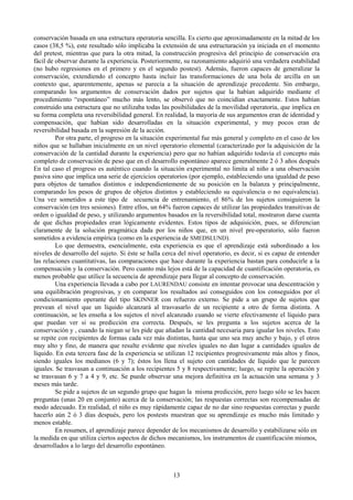 13
conservación basada en una estructura operatoria sencilla. Es cierto que aproximadamente en la mitad de los
casos (38,5 %), este resultado sólo implicaba la extensión de una estructuración ya iniciada en el momento
del pretest, mientras que para la otra mitad, la construcción progresiva del principio de conservación era
fácil de observar durante la experiencia. Posteriormente, su razonamiento adquirió una verdadera estabilidad
(no hubo regresiones en el primero y en el segundo postest). Además, fueron capaces de generalizar la
conservación, extendiendo el concepto hasta incluir las transformaciones de una bola de arcilla en un
contexto que, aparentemente, apenas se parecía a la situación de aprendizaje precedente. Sin embargo,
comparando los argumentos de conservación dados por sujetos que la habían adquirido mediante el
procedimiento “espontáneo” mucho más lento, se observó que no coincidían exactamente. Estos habían
construido una estructura que no utilizaba todas las posibilidades de la movilidad operatoria, que implica en
su forma completa una reversibilidad general. En realidad, la mayoría de sus argumentos eran de identidad y
compensación, que habían sido desarrolladas en la situación experimental, y muy pocos eran de
reversibilidad basada en la supresión de la acción.
Por otra parte, el progreso en la situación experimental fue más general y completo en el caso de los
niños que se hallaban inicialmente en un nivel operatorio elemental (caracterizado por la adquisición de la
conservación de la cantidad durante la experiencia) pero que no habían adquirido todavía el concepto más
completo de conservación de peso que en el desarrollo espontáneo aparece generalmente 2 ó 3 años después
En tal caso el progreso es auténtico cuando la situación experimental no limita al niño a una observación
pasiva sino que implica una serie de ejercicios operatorios (por ejemplo, estableciendo una igualdad de peso
para objetos de tamaños distintos e independientemente de su posición en la balanza y principalmente,
comparando los pesos de grupos de objetos distintos y estableciendo su equivalencia o no equivalencia).
Una vez sometidos a este tipo de secuencia de entrenamiento, el 86% de los sujetos consiguieron la
conservación (en tres sesiones). Entre ellos, un 64% fueron capaces de utilizar las propiedades transitivas de
orden o igualdad de peso, y utilizando argumentos basados en la reversibilidad total, mostraron darse cuenta
de que dichas propiedades eran lógicamente evidentes. Estos tipos de adquisición, pues, se diferencian
claramente de la solución pragmática dada por los niños que, en un nivel pre-operatorio, sólo fueron
sometidos a evidencia empírica (como en la experiencia de SMEDSLUND).
Lo que demuestra, esencialmente, esta experiencia es que el aprendizaje está subordinado a los
niveles de desarrollo del sujeto. Si éste se halla cerca del nivel operatorio, es decir, si es capaz de entender
las relaciones cuantitativas, las comparaciones que hace durante la experiencia bastan para conducirle a la
compensación y la conservación. Pero cuanto más lejos está de la capacidad de cuantificación operatoria, es
menos probable que utilice la secuencia de aprendizaje para llegar al concepto de conservación.
Una experiencia llevada a cabo por LAURENDAU consiste en intentar provocar una descentración y
una equilibración progresivas, y en comparar los resultados así conseguidos con los conseguidos por el
condicionamiento operante del tipo SKINNER con refuerzo externo. Se pide a un grupo de sujetos que
prevean el nivel que un líquido alcanzará al trasvasarlo de un recipiente a otro de forma distinta. A
continuación, se les enseña a los sujetos el nivel alcanzado cuando se vierte efectivamente el líquido para
que puedan ver si su predicción era correcta. Después, se les pregunta a los sujetos acerca de la
conservación y , cuando la niegan se les pide que añadan la cantidad necesaria para igualar los niveles. Esto
se repite con recipientes de formas cada vez más distintas, hasta que uno sea muy ancho y bajo, y el otros
muy alto y fino, de manera que resulte evidente que niveles iguales no dan lugar a cantidades iguales de
líquido. En esta tercera fase de la experiencia se utilizan 12 recipientes progresivamente más altos y finos,
siendo iguales los medianos (6 y 7); éstos los llena el sujeto con cantidades de líquido que le parecen
iguales. Se trasvasan a continuación a los recipientes 5 y 8 respectivamente; luego, se repite la operación y
se trasvasan 6 y 7 a 4 y 9, etc. Se puede observar una mejora definitiva en la actuación una semana y 3
meses más tarde.
Se pide a sujetos de un segundo grupo que hagan la misma predicción, pero luego sólo se les hacen
preguntas (unas 20 en conjunto) acerca de la conservación; las respuestas correctas son recompensadas de
modo adecuado. En realidad, el niño es muy rápidamente capaz de no dar sino respuestas correctas y puede
hacerlo aún 2 ó 3 días después, pero los postests muestran que su aprendizaje es mucho más limitado y
menos estable.
En resumen, el aprendizaje parece depender de los mecanismos de desarrollo y estabilizarse sólo en
la medida en que utiliza ciertos aspectos de dichos mecanismos, los instrumentos de cuantificación mismos,
desarrollados a lo largo del desarrollo espontáneo.
 