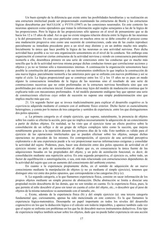 17
Un buen ejemplo de la diferencia que existe entre las posibilidades hereditarias y su realización en
una estructura intelectual puede ser proporcionado examinando las estructuras de Boole y las estructuras
lógicas descubiertas por McCULLOC y PYTTS (1947) en las conexiones neuronales. En este contexto las
neuronas aparecen como operadores que tratan la información según reglas semejantes a las de la lógica de
las proposiciones. Pero la lógica de las proposiciones sólo aparece en el nivel de pensamiento que se da
hacia los 12 a 15 años de edad. Así es que no existe ninguna relación directa entre la lógica de las neuronas
y la del pensamiento. En este caso particular como en muchos otros no se debe concebir el proceso como
una maduración progresiva sino como una sucesión de construcciones, cada una de las cuales reproduce
parcialmente su inmediata precedente pero a un nivel muy distinto y en un ámbito mucho mis amplio.
Inicialmente lo único que hace posible la lógica de las neuronas es una actividad nerviosa. Pero dicha
actividad hace posible a su vez una organización sensomotora en el nivel de la conducta. Sin embargo esta
organización al conservar ciertas estructuras de la actividad nerviosa y siendo en consecuencia parcialmente
isomorfa a ella, desemboca primero en una serie de conexiones entre las conductas que es mucho más
sencilla que la de la actividad nerviosa misma porque dichas conductas tienen que correlacionar acciones y
objetos y ya no se limitan sólo a transmisiones internas. A continuación la organización sensomotora hace
posible la constitución del pensamiento y de sus instrumentos simbólicos lo que implica la construcción de
una nueva lógica. parcialmente isomorfa a las anteriores pero que se enfrenta con nuevos problemas y así se
repite el ciclo. La lógica proposicional que se construye entre los 12 y los 15 años no es pues en modo
alguno la consecuencia inmediata de la lógica de las neuronas sino el resultado de una serie de
construcciones sucesivas que no están preformadas en la estructura nerviosa hereditaria sino que son
posibilitadas por esta estructura inicial. Estamos ahora muy lejos del modelo de maduración continua que lo
explicaría todo con mecanismos preformados. A tal modelo puramente endógeno hay que oponer una serie
de construcciones efectivas cuyo orden de sucesión no supone una simple predeterminación sino que
implica mucho más que eso.
21. Un segundo factor que se invoca tradicionalmente para explicar el desarrollo cognitivo es la
experiencia adquirida mediante el contacto con el ambiente físico exterior. Dicho factor es esencialmente
heterogéneo, y consta por lo menos de tres categorías y sentidos de experiencia. entre los que distinguiremos
dos polos opuestos:
a. La primera categoría es el simple ejercicio, que supone, naturalmente, la presencia de objetos
sobre los cuales se efectúa la acción, pero que no implica necesariamente la adquisición de un conocimiento
a partir de dichos objetos. En realidad, se ha visto que el ejercicio tiene un efecto positivo sobre la
consolidación de un reflejo o de un grupo de reflejos complejos tales como la succión, que mejora
notablemente gracias a la repetición durante los primeros días de la vida. Esto también es válido para el
ejercicio de las operaciones intelectuales que se pueden efectuar sobre los objetos, aunque dichas
operaciones no proceden de los mismos. En contraposición, el ejercicio de una actividad perceptiva
exploratoria o de una experiencia puede a la vez proporcionar nuevas informaciones exógenas y consolidar
la actividad del sujeto. Podemos, pues, hacer una distinción entre dos polos opuestos de actividad en el
ejercicio mismo: un polo de acomodación al objeto que es, en consecuencia la única fuente de las
adquisiciones basadas en las propiedades del objeto; y un polo de asimilación funcional, es decir, de
consolidación mediante una repetición activa. En esta segunda perspectiva, el ejercicio es, sobre todo, un
factor de equilibración o autorregulación, o sea, está más relacionado con estructuraciones dependientes de
la actividad del sujeto que con un aumento del conocimiento del ambiente externo.
En cuanto a la experiencia propiamente dicha, en el sentido de adquisición de un nuevo
conocimiento mediante la manipulación de objetos (y no ya mediante el simple ejercicio), tenemos que
distinguir otra vez entre dos polos opuestos, que corresponderán a las categorías (b) y (c).
b. La segunda categoría, a la que llamarnos experiencia física, consiste en sacar información de los
propios objetos mediante un simple proceso de abstracción. Dicha abstracción se limita a disociar una
propiedad recién descubierta de las demás, que no son tenidas en cuenta. Es la experiencia física, pues, la
que permite al niño descubrir el peso sin tener en cuenta el color del objeto, etc., o descubrir que el peso de
objetos de la misma naturaleza va aumentando con el tamaño, etc.
c. Existe, además de la experiencia física (b) y del simple ejercicio (a). una tercera categoría
fundamental que, curiosamente, apenas ha sido mencionada en este contexto. Es la que llamamos la
experiencia lógica-matemática. Desempeña un papel importante en todos los niveles del desarrollo
cognoscitivo en los que la deducción lógica o el cálculo son todavía imposibles, y aparece también cada vez
que el sujeto se enfrenta con problemas en los que ha de descubrir nuevos instrumentos deductivos. Este tipo
de experiencia implica también actuar sobre los objetos, dado que no puede haber experiencia sin una acción
 