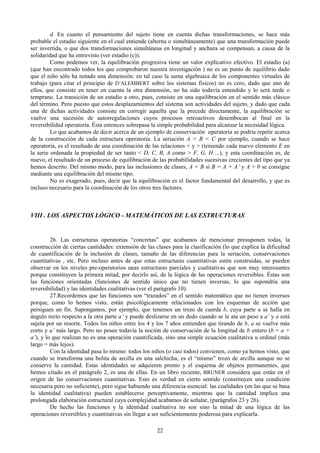 22
d. En cuanto el pensamiento del sujeto tiene en cuenta dichas transformaciones, se hace más
probable el estadio siguiente en el cual entiende (alterna o simultáneamente) que una transformación puede
ser invertida, o que dos transformaciones simultáneas en longitud y anchura se compensan, a causa de la
solidaridad que ha entrevisto (ver estadio (c)).
Como podemos ver, la equilibración progresiva tiene un valor explicativo efectivo. El estadio (a)
(que han encontrado todos los que comprobaron nuestra investigación ) no es un punto de equilibrio dado
que el niño sólo ha notado una dimensión: en tal caso la suma algebraica de los componentes virtuales de
trabajo (para citar el principio de D’ALEMBERT sobre los sistemas físicos) no es cero, dado que uno de
ellos, que consiste en tener en cuenta la otra dimensión, no ha sido todavía entendido y lo será tarde o
temprano. La transición de un estadio a otro, pues, consiste en una equilibración en el sentido más clásico
del término. Pero puesto que estos desplazamientos del sistema son actividades del sujeto, y dado que cada
una de dichas actividades consiste en corregir aquella que la precede directamente, la equilibración se
vuelve una sucesión de autorregulaciones cuyos procesos retroactivos desembocan al final en la
reversibilidad operatoria. Ésta entonces sobrepasa la simple probabilidad para alcanzar la necesidad lógica.
Lo que acabamos de decir acerca de un ejemplo de conservación operatoria se podría repetir acerca
de la construcción de cada estructura operatoria. La seriación A < B < C por ejemplo, cuando se hace
operatoria, es el resultado de una coordinación de las relaciones < y > (teniendo cada nuevo elemento E en
la serie ordenada la propiedad de ser tanto < D, C, B, A como > F, G, H ...), y esta coordinación es, de
nuevo, el resultado de un proceso de equilibración de las probabilidades sucesivas crecientes del tipo que ya
hemos descrito. Del mismo modo, para las inclusiones de clases, A < B si B = A + A’ y A > 0 se consigue
mediante una equilibración del mismo tipo.
No es exagerado, pues, decir que la equilibración es el factor fundamental del desarrollo, y que es
incluso necesario para la coordinación de los otros tres factores.
VIII . LOS ASPECTOS LÓGICO - MATEMÁTICOS DE LAS ESTRUCTURAS
26. Las estructuras operatorias “concretas” que acabamos de mencionar presuponen todas, la
construcción de ciertas cantidades: extensión de las clases para la clasificación (lo que explica la dificultad
de cuantificación de la inclusión de clases, tamaño de las diferencias para la seriación, conservaciones
cuantitativas , etc. Pero incluso antes de que estas estructuras cuantitativas estén construidas, se pueden
observar en los niveles pre-operatorios unas estructuras parciales y cualitativas que son muy interesantes
porque constituyen la primera mitad, por decirlo así, de la lógica de las operaciones reversibles. Éstas son
las funciones orientadas (funciones de sentido único que no tienen inversas, lo que supondría una
reversibilidad) y las identidades cualitativas (ver el parágrafo 10).
27.Recordemos que las funciones son “trazados” en el sentido matemático que no tienen inversos
porque, como lo hemos visto, están psicológicamente relacionados con los esquemas de acción que
persiguen un fin. Supongamos, por ejemplo, que tenemos un trozo de cuerda b, cuya parte a se halla en
ángulo recto respecto a la otra parte a’ y puede deslizarse en un dedo cuando se le ata un peso a a’ y a está
sujeta por un resorte. Todos los niños entre los 4 y los 7 años entienden que tirando de b, a se vuelve más
corto y a’ más largo. Pero no posee todavía la noción de conservación de la longitud de b entero (b = a +
a’), y lo que realizan no es una operación cuantificada, sino una simple ecuación cualitativa u ordinal (más
largo = más lejos).
Con la identidad pasa lo mismo: todos los niños (o casi todos) convienen, como ya hemos visto, que
cuando se transforma una bolita de arcilla en una salchicha, es el “mismo” trozo de arcilla aunque no se
conserve la cantidad. Estas identidades se adquieren pronto y el esquema de objetos permanentes, que
hemos citado en el parágrafo 2, es una de ellas. En un libro reciente, BRUNER considera que están en el
origen de las conservaciones cuantitativas. Esto es verdad en cierto sentido (constituyen una condición
necesaria pero no suficiente), pero sigue habiendo una diferencia esencial: las cualidades (en las que se basa
la identidad cualitativa) pueden establecerse perceptivamente, mientras que la cantidad implica una
prolongada elaboración estructural cuya complejidad acabamos de señalar, (parágrafos 23 y 26).
De hecho las funciones y la identidad cualitativa no son sino la mitad de una lógica de las
operaciones reversibles y cuantitativas sin llegar a ser suficientemente poderosa para explicarla.
 