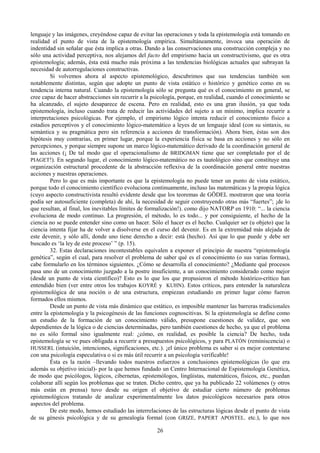 26
lenguaje y las imágenes, creyéndose capaz de evitar las operaciones y toda la epistemología está tomando en
realidad el punto de vista de la epistemología empírica. Simultáneamente, invoca una operación de
indentidad sin señalar que ésta implica a otras. Dando a las conservaciones una construcción compleja y no
sólo una actividad perceptiva, nos alejamos del facto del empirismo hacia un constructivismo, que es otra
epistemología; además, ésta está mucho más próxima a las tendencias biológicas actuales que subrayan la
necesidad de autorregulaciones constructivas.
Si volvemos ahora al aspecto epistemológico, descubrimos que sus tendencias también son
notablemente distintas, según que adopte un punto de vista estático o histórico y genético como en su
tendencia interna natural. Cuando la epistemología sólo se pregunta qué es el conocimiento en general, se
cree capaz de hacer abstracciones sin recurrir a la psicología, porque, en realidad, cuando el conocimiento se
ha alcanzado, el sujeto desaparece de escena. Pero en realidad, esto es una gran ilusión, ya que toda
epistemología, incluso cuando trata de reducir las actividades del sujeto a un mínimo, implica recurrir a
interpretaciones psicológicas. Por ejemplo, el empirismo lógico intenta reducir el conocimiento físico a
estadios perceptivos y el conocimiento lógico-matemático a leyes de un lenguaje ideal (con su sintaxis, su
semántica y su pragmática pero sin referencia a acciones de transformación). Ahora bien, éstas son dos
hipótesis muy contrarias, en primer lugar, porque la experiencia física se basa en acciones y no sólo en
percepciones, y porque siempre supone un marco lógico-matemático derivado de la coordinación general de
las acciones (¡ De tal modo que el operacionalismo de BRIDGMAN tiene que ser completado por el de
PIAGET!). En segundo lugar, el conocimiento lógico-matemático no es tautológico sino que constituye una
organización estructural procedente de la abstracción reflexiva de la coordinación general entre nuestras
acciones y nuestras operaciones.
Pero lo que es más importante es que la epistemología no puede tener un punto de vista estático,
porque todo el conocimiento científico evoluciona continuamente, incluso las matemáticas y la propia lógica
(cuyo aspecto constructivista resultó evidente desde que los teoremas de GÖDEL mostraron que una teoría
podía ser autosuficiente (completa) de ahí, la necesidad de seguir construyendo otras más “fuertes”; ¡de lo
que resultan, al final, los inevitables límites de formalización!). como dijo NATORP en 1910: “... la ciencia
evoluciona de modo continuo. La progresión, el método, lo es todo... y por consiguiente, el hecho de la
ciencia no se puede entender sino como un hacer. Sólo el hacer es el hecho. Cualquier ser (u objeto) que la
ciencia intenta fijar ha de volver a disolverse en el curso del devenir. Es en la extremidad más alejada de
este devenir, y sólo allí, donde uno tiene derecho a decir: está (hecho). Así que lo que puede y debe ser
buscado es ‘la ley de este proceso’ ” (p. 15).
32. Estas declaraciones incontestables equivalen a exponer el principio de nuestra “epistemología
genética”, según el cual, para resolver el problema de saber qué es el conocimiento (o sus varias formas),
cabe formularlo en los términos siguientes. ¿Cómo se desarrolla el conocimiento? ¿Mediante qué procesos
pasa uno de un conocimiento juzgado a la postre insuficiente, a un conocimiento considerado como mejor
(desde un punto de vista científico)? Esto es lo que los que propusieron el método histórico-crítico han
entendido bien (ver entre otros los trabajos KOYRÉ y KUHN). Estos críticos, para entender la naturaleza
epistemológica de una noción o de una estructura, empiezan estudiando en primer lugar cómo fueron
formados ellos mismos.
Desde un punto de vista más dinámico que estático, es imposible mantener las barreras tradicionales
entre la epistemología y la psicogénesis de las funciones cognoscitivas. Si la epistemología se define como
un estudio de la formación de un conocimiento válido, presupone cuestiones de validez, que son
dependientes de la lógica o de ciencias determinadas, pero también cuestiones de hecho, ya que el problema
no es sólo formal sino igualmente real: ¿cómo, en realidad, es posible la ciencia? De hecho, toda
epistemología se ve pues obligada a recurrir a presupuestos psicológicos, y para PLATÓN (reminiscencia) o
HUSSERL (intuición, intenciones, significaciones, etc.). ¡el único problema es saber si es mejor contentarse
con una psicología especulativa o si es más útil recurrir a un psicología verificable!
Ésta es la razón –llevando todos nuestros esfuerzos a conclusiones epistemológicas (lo que era
además su objetivo inicial)- por la que hemos fundado un Centro Internacional de Espistemología Genética,
de modo que psicólogos, lógicos, cibernetas, epistemólogos, lingüistas, matemáticos, físicos, etc., puedan
colaborar allí según los problemas que se traten. Dicho centro, que ya ha publicado 22 volúmenes (y otros
más están en prensa) tuvo desde su origen el objetivo de estudiar cierto número de problemas
epistemológicos tratando de analizar experimentalmente los datos psicológicos necesarios para otros
aspectos del problema.
De este modo, hemos estudiado las interrelaciones de las estructuras lógicas desde el punto de vista
de su génesis psicológica y de su genealogía formal (con GRIZE, PAPERT APOSTEL. etc.), lo que nos
 