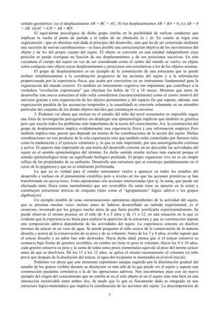 3
sentido geométrico: (a) el desplazamiento AB + BC = AC; (b) los desplazamientos AB + BA = 0; (c) AB + 0
= AB; (d)AC + CD = AB + BD.
El equivalente psicológico de dicho grupo estriba en la posibilidad de realizar conductas que
implican la vuelta al punto de partida o el rodeo de un obstáculo (a y d). En cuanto se logra esta
organización—que en absoluto está dada al principio del desarrollo, sino que ha de ser construida mediante
una sucesión de nuevas coordinaciones—se hace posible una estructuración objetiva de los movimientos del
objeto y de los del propio cuerpo del sujeto. El objeto se convierte en una entidad independiente cuya
posición se puede averiguar en función de sus desplazamientos y de sus posiciones sucesivas. En esta
coyuntura el cuerpo del sujeto en vez de ser considerado como el centro del mundo se vuelve un objeto
como cualquier otro objeto cuyos desplazamientos y posiciones son correlativos a los de los objetos mismos.
El grupo de desplazamientos es un ejemplo de la construcción de una estructura que se puede
atribuir simultáneamente a la coordinación progresiva de las acciones del sujeto y a la información
proporcionada por la experiencia física, que acaba por convertirse en un instrumento fundamental para la
organización del mundo exterior. Es también un instrumento cognitivo tan importante que contribuye a la
verdadera “revolución copernicana” que efectúan los bebés de 12 a 18 meses. Mientras que antes de
desarrollar esta nueva estructura el niño solía considerarse (inconscientemente) como el centro inmóvil del
universo gracias a esta organización de los objetos permanentes y del espacio (lo que supone, además, una
organización paralela de las secuencias temporales y la causalidad) se convierte solamente en un miembro
particular del conjunto de los demás objetos móviles que constituyen su universo.
3. Podemos ver ahora que incluso en el estudio del niño del nivel sensomotor es imposible seguir
una línea de investigación psicogenética sin desplegar una epistemología implícita que también es genética
pero que suscita todos los problemas más importantes de la teoría del conocimiento. Así, la construcción del
grupo de desplazamientos implica evidentemente una experiencia física y una información empírica Pero
también implica más, puesto que depende así mismo de las coordinaciones de la acción del sujeto. Dichas
coordinaciones no son producto de la sola experiencia sino que también están controladas por factores tales
como la maduración y el ejercicio voluntario y, lo que es más importante, por una autorregulación continua
y activa. El aspecto más importante de una teoría del desarrollo consiste en no descuidar las actividades del
sujeto en el sentido epistemológico del término. En dicho sentido resulta incluso más esencial porque el
sentido epistemológico tiene un significado biológico profundo. El propio organismo vivo no es un simple
reflejo de las propiedades de su ambiente. Desarrolla una estructura que se construye paulatinamente en el
curso de la epigénesis y que no es totalmente preformada.
Lo que ya es verdad para el estadio sensomotor vuelve a aparecer en todos los estadios del
desarrollo e incluso en el pensamiento científico pero a niveles en los que las acciones primitivas se han
transformado en operaciones. Estas operaciones son acciones interiorizadas (por ej. la suma, que puede ser
efectuada tanto física como mentalmente) que son reversibles (la suma tiene su opuesto en la resta) y
constituyen estructuras teóricas de conjunto (tales como el “agrupamiento” lógico aditivo o los grupos
algebraicos).
Un ejemplo notable de estas estructuraciones operatorias dependientes de la actividad del sujeto,
que se presenta muchas veces incluso antes de haberse desarrollado un método experimental, es el
atomismo, inventado por los griegos mucho antes de que fuera posible justificarlo experimentalmente. Se
puede observar el mismo proceso en el niño de 4 a 5 años y de 11 a 12, en una situación en la que es
evidente que la experiencia no basta para explicar la aparición de la estructura y que su construcción supone
una composición aditiva dependiente de las actividades del sujeto. La experiencia consiste en disolver
terrones de azúcar en un vaso de agua. Se puede preguntar al niño acerca de la conservación de la materia
disuelta y acerca de la conservación de su peso y de su volumen. Antes de los 7 y 8 años, el niño supone que
el azúcar disuelto y su sabor han sido destruidos. Hacia dicha edad, piensa que si el azúcar conserva su
sustancia bajo forma de granitos invisibles, en cambio no tiene ni peso ni volumen. Hacia los 9 ó 10 años,
cada granito conserva su peso y la suma de todos estos pesos elementales equivale al peso del mismo azúcar
antes de que se disolviera. De los 11 a los 12 años, se aplica el mismo razonamiento al volumen (el niño
prevé que después de la disolución del azúcar, el agua del recipiente se mantendrá en el nivel inicial).
Podemos ver ahora que este atomismo espontáneo aunque sugerido por la disminución gradual del
tamaño de los granos visibles durante su disolución va más allá de lo que puede ver el sujeto y supone una
construcción paulatina correlativa a la de las operaciones aditivas. Nos encontramos pues con un nuevo
ejemplo del origen del conocimiento que no estriba ni en el solo objeto ni en el sujeto sino más bien en una
interacción inextricable entre ambos dos, de modo que lo que es físicamente dado es integrado en una
estructura lógico-matemática que implica la coordinación de las acciones del sujeto. La descomposición de
 
