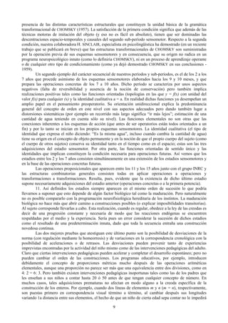 9
presencia de las distintas características estructurales que constituyen la unidad básica de la gramática
transformacional de CHOMSKY (1957). La satisfacción de la primera condición significa que además de las
técnicas motoras de imitación del objeto (y eso no es fácil en absoluto), tienen que ser dominadas las
descentraciones espacio-temporales y causales del segundo sub-período sensomotor. Respecto a la segunda
condición, nuestra colaboradora H. SlNCLAIR, especialista en psicolingüística ha demostrado (en un reciente
trabajo que se publicará en breve) que las estructuras transformacionales de CHOMSKY son suministradas
por la operación previa de sus esquemas sensomotores y en consecuencia, que su origen no radica en un
programa neuropsicológico innato (como lo definiría CHOMSKY), ni en un proceso de aprendizaje operante
o de cualquier otro tipo de condicionamiento (como ya dejó demostrado CHOMSKY en sus conclusiones -
1959).
Un segundo ejemplo del carácter secuencial de nuestros períodos y sub-períodos, es el de los 2 a los
7 años que procede asimismo de los esquemas sensomotores elaborados hacia los 9 y 10 meses, y que
prepara las operaciones concretas de los 7 a 10 años. Dicho período se caracteriza por unos aspectos
negativos (falta de reversibilidad y ausencia de la noción de conservación) pero también implica
realizaciones positivas tales como las funciones orientadas (topologías en las que y = f(x) con unidad del
valor f(x) para cualquier (x) y la identidad cualitativa a = a. En realidad dichas funciones ya desempeñan un
amplio papel en el pensamiento preoperatorio. Su orientación unidireccional explica la predominancia
general del concepto de orden en este nivel con sus aspectos adecuados pero dando también lugar a
distorsiones sistemáticas (por ejemplo un recorrido más largo significa “ir más lejos”; estimación de una
cantidad de agua teniendo en cuenta sólo su nivel). Las funciones elementales no son otras que las
conexiones inherentes a los esquemas de acción (que antes de ser operatorios están todos orientados a un
fin) y por lo tanto se inician en los propios esquemas sensomotores. La identidad cualitativa (el tipo de
identidad que expresa el niño diciendo: “Es la misma agua”, incluso cuando cambia la cantidad de agua)
tiene su origen en el concepto de objeto permanente y en la noción de que el propio cuerpo del sujeto (como
el cuerpo de otros sujetos) conserva su identidad tanto en el tiempo como en el espacio; estas son las tres
adquisiciones del estadio sensomotor. Por otra parte, las funciones orientadas de sentido único y las
identidades que implican constituyen la condición necesaria para operaciones futuras. Así vemos que los
estadios entre los 2 y los 7 años consisten simultáneamente en una extensión de los estadios sensomotores y
en la base de las operaciones concretas futuras.
Las operaciones proposicionales que aparecen entre los 11 y los 15 años junto con el grupo INRC y
las estructuras combinatorias generales consisten todas en aplicar operaciones a operaciones y
transformaciones a transformaciones. Resulta, pues, evidente que la existencia de dicho último estadio
supone necesariamente adquisiciones del estadio anterior (operaciones concretas o a la primera potencia).
11. Así definidos los estadios siempre aparecen en el mismo orden de sucesión lo que podría
llevarnos a suponer que esto depende de algún factor biológico tal como la maduración. Pero naturalmente
no es posible compararlo con la programación neurofisiológica hereditaria de los instintos. La maduración
biológica no hace más que abrir camino a construcciones posibles (o explicar imposibilidades transitorias).
Al sujeto corresponde llevarlas a cabo. Esta realización, cuando es regular, obedece a la ley de las creodas es
decir de una progresión constante y necesaria de modo que las reacciones endógenas se encuentren
respaldadas por el medio y la experiencia. Sería pues un error considerar la sucesión de dichos estadios
como el resultado de una predeterminación innata, dado que toda la secuencia entraña una construcción
novedosa continua.
Las dos mejores pruebas que atestiguan este último punto son la posibilidad de desviaciones de la
norma (con regulación mediante la homeorresis) y de variaciones en la correspondencia cronológica con la
posibilidad de aceleraciones o de retrasos. Las desviaciones pueden provenir tanto de experiencias
imprevistas encontradas por la actividad del niño mismo como de las intervenciones pedagógicas del adulto.
Claro que ciertas intervenciones pedagógicas pueden acelerar y completar el desarrollo espontáneo; pero no
pueden cambiar el orden de las construcciones. Los programas educativos, por ejemplo, introducen
debidamente el concepto de proporciones métricas mucho después de las operaciones aritméticas
elementales, aunque una proporción no parece ser más que una equivalencia entre dos divisiones, como en
4: 2 = 6: 3. Pero también existen intervenciones pedagógicas inoportunas tales como las de los padres que
les enseñan a sus niños a contar hasta 20 ó 50 antes de que tengan cualquier concepto de número. En
muchos casos, tales adquisiciones prematuras no afectan en modo alguno a la creoda específica de la
construcción de los enteros. Por ejemplo, cuando dos líneas de elementos m y n (m = n), respectivamente,
son puestas primero en correspondencia visual término a término, al cambiar después sus longitudes
variando 1a distancia entre sus elementos, el hecho de que un niño de cierta edad sepa contar no le impedirá
 