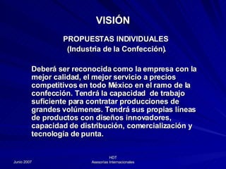 PROPUESTAS INDIVIDUALES (Industria de la Confección). Deberá ser reconocida como la empresa con la mejor calidad, el mejor servicio a precios competitivos en todo México en el ramo de la confección. Tendrá la capacidad  de trabajo suficiente para contratar producciones de grandes volúmenes. Tendrá sus propias líneas de productos con diseños innovadores, capacidad de distribución, comercialización y tecnología de punta. VISIÓN 