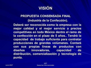 PROPUESTA CONSENSADA FINAL (Industria de la Confección). Deberá ser reconocida como la empresa con la mejor calidad y el mejor servicio a precios competitivos en todo México dentro el ramo de la confección  en el plazo de 5 años. . Tendrá la capacidad  de trabajo suficiente para contratar producciones de grandes volúmenes. Contará con sus propias líneas de productos con diseños innovadores, capacidad de distribución, comercialización y tecnología de punta. VISIÓN 
