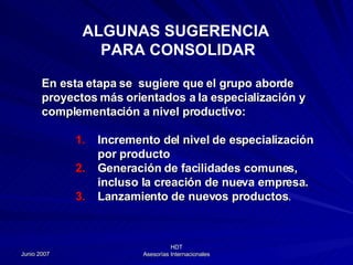 ALGUNAS SUGERENCIA  PARA CONSOLIDAR En esta etapa se  sugiere que el grupo aborde proyectos más orientados a la especialización y complementación a nivel productivo: Incremento del nivel de especialización por producto Generación de facilidades comunes, incluso la creación de nueva empresa. Lanzamiento de nuevos productos . 