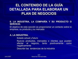 EL CONTENIDO DE LA GUÍA DETALLADA PARA ELABORAR UN  PLAN DE NEGOCIOS   II. LA INDUSTRIA, LA COMPAÑÍA Y SU PRODUCTO O SERVICIO. El objetivo de esta sección es proporcionar un contexto sobre la empresa, su producto y su mercado A. LA INDUSTRIA. Estado actual y futuro Nuevos productos, mercados o clientes que pueden afectar al negocio, tanto positivamente como negativamente Describir las  tendencias de la industria 