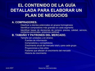 A. COMPRADORES. Clasificar a clientes potenciales en grupos homogéneos Identificar compradores más grandes en cada segmento Identificar bases de decisiones de compra: precios, calidad, servicio, contactos personales, presiones políticas B. TAMAÑO Y PATRONES DEL MERCADO. Tamaño (en unidades y en dinero) Fuentes de información Compradores y competidores Crecimiento anual del mercado total y para cada grupo Proyecciones a tres años Factores que afectan al crecimiento del mercado Historia de crecimiento EL CONTENIDO DE LA GUÍA DETALLADA PARA ELABORAR UN  PLAN DE NEGOCIOS   