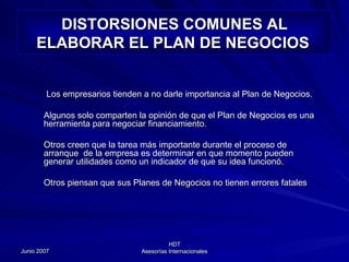 DISTORSIONES COMUNES AL ELABORAR EL PLAN DE NEGOCIOS   Los empresarios tienden a no darle importancia al Plan de Negocios.  Algunos solo comparten la opinión de que el Plan de Negocios es una herramienta para negociar financiamiento. Otros creen que la tarea más importante durante el proceso de arranque  de la empresa es determinar en que momento pueden generar utilidades como un indicador de que su idea funcionó. Otros piensan que sus Planes de Negocios no tienen errores fatales 