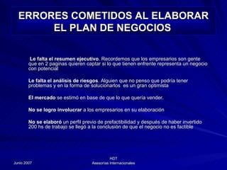 ERRORES COMETIDOS AL ELABORAR EL PLAN DE NEGOCIOS   Le falta el resumen ejecutivo . Recordemos que los empresarios son gente que en 2 paginas quieren captar si lo que tienen enfrente representa un negocio con potencial Le falta el análisis de riesgos . Alguien que no penso que podría tener problemas y en la forma de solucionarlos  es un gran optimista El mercado  se estimó en base de que lo que quería vender. No se logro involucrar  a los empresarios en su elaboración No se elaboró  un perfil previo de prefactibilidad y después de haber invertido 200 hs de trabajo se llegó a la conclusión de que el negocio no es factible 