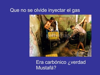 Que no se olvide inyectar el gas Era carbónico ¿verdad Mustafá? 