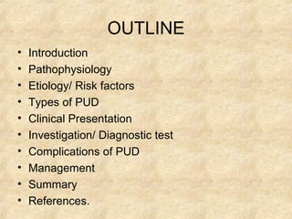 OUTLINE
• Introduction
• Pathophysiology
• Etiology/ Risk factors
• Types of PUD
• Clinical Presentation
• Investigation/ Diagnostic test
• Complications of PUD
• Management
• Summary
• References.
 