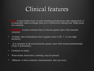 Clinical featuresClinical features
• PainPain is more before food, in early morning and decreases after taking food. Itis more before food, in early morning and decreases after taking food. It
is classically called as hunger pain as it is relieved by taking food. Night painsis classically called as hunger pain as it is relieved by taking food. Night pains
are common.are common.
• PeriodicityPeriodicity is more common than in chronic gastric ulcer with seasonalis more common than in chronic gastric ulcer with seasonal
variation.variation.
• In India, ratio of duodenal ulcer to gastric ulcer is 30 : 1. A very highIn India, ratio of duodenal ulcer to gastric ulcer is 30 : 1. A very high
incidence.incidence.
• It is common in all socioeconomic group, more with stressed professionalsIt is common in all socioeconomic group, more with stressed professionals
(Type A personality).(Type A personality).
• Common in males .Common in males .
• Water-brash, heart burn, vomiting may be present.Water-brash, heart burn, vomiting may be present.
• Melaena is more common, haematemesis also can occur.Melaena is more common, haematemesis also can occur.
 