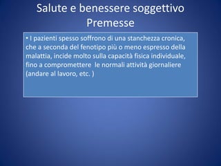 Salute e benessere soggettivo
Premesse
• I pazienti spesso soffrono di una stanchezza cronica,
che a seconda del fenotipo più o meno espresso della
malattia, incide molto sulla capacità fisica individuale,
fino a compromettere le normali attività giornaliere
(andare al lavoro, etc. )
 