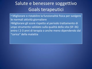 Salute e benessere soggettivo
Goals terapeutici
• Migliorare o ristabilire la funzionalità fisica per svolgere
le normali attività giornaliere
•Migliorare gli score rispetto al periodo trattamento di
unpo strumento validato sulla qualità della vita (SF-36)
entro i 2-3 anni di terapia o anche meno dipendendo dal
“carico” della malattia
 
