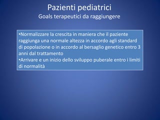 Pazienti pediatrici
Goals terapeutici da raggiungere
•Normalizzare la crescita in maniera che il paziente
raggiunga una normale altezza in accordo agli standard
di popolazione o in accordo al bersaglio genetico entro 3
anni dal trattamento
•Arrivare e un inizio dello sviluppo puberale entro i limiti
di normalità
 