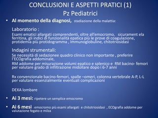 CONCLUSIONI E ASPETTI PRATICI (1)
Pz Pediatrici
• Al momento della diagnosi, stadiazione della malattia:
Laboratorio :
Esami ematici allargati comprendenti, oltre all’emocromo, sicurament ela
ferritina, gli indici di funzionalità epatica più le prove di coagulazione,
protidemia più protidogramma , Immunoglobuline, chitotriosidasi
Indagini strumentali:
Se necessità di sedazionee quadro clinico non importante , preferire
l’ECOgrafia addominale,
RM addome per misurazione volumi epatico e splenico e RM bacino- femori
per valutare grado di infiltrazione midollare dopo i 6-7 anni
Rx convenzionale bacino-femori, spalle –omeri, colonna vertebrale A-P, L-L
per valutare essenzialmente eventuali complicazioni
DEXA lombare
• Ai 3 mesi: ripetere un semplice emocromo
• Ai 6 mesi : emocromo più esami allargati e chitotriosidasi , ECOgrafia addome per
valutazione fegato e milza
 