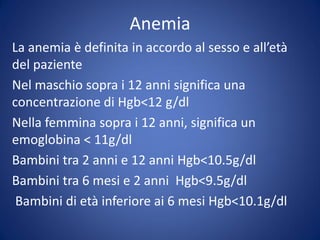 Anemia
La anemia è definita in accordo al sesso e all’età
del paziente
Nel maschio sopra i 12 anni significa una
concentrazione di Hgb<12 g/dl
Nella femmina sopra i 12 anni, significa un
emoglobina < 11g/dl
Bambini tra 2 anni e 12 anni Hgb<10.5g/dl
Bambini tra 6 mesi e 2 anni Hgb<9.5g/dl
Bambini di età inferiore ai 6 mesi Hgb<10.1g/dl
 