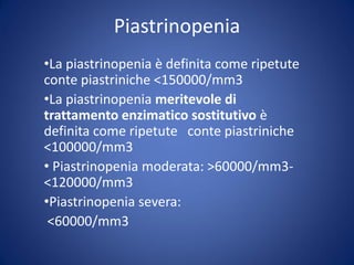 Piastrinopenia
•La piastrinopenia è definita come ripetute
conte piastriniche <150000/mm3
•La piastrinopenia meritevole di
trattamento enzimatico sostitutivo è
definita come ripetute conte piastriniche
<100000/mm3
• Piastrinopenia moderata: >60000/mm3-
<120000/mm3
•Piastrinopenia severa:
<60000/mm3
 