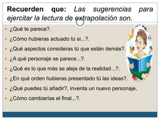 Recuerden que: Las sugerencias para
ejercitar la lectura de extrapolación son.
 ¿Qué te parece?.
 ¿Cómo hubieras actuado tú si...?.
 ¿Qué aspectos consideras tú que están demás?.
 ¿A qué personaje se parece...?.
 ¿Qué es lo que más se aleja de la realidad...?.
 ¿En qué orden hubieras presentado tú las ideas?.
 ¿Qué puedes tú añadir?, inventa un nuevo personaje,
 ¿Cómo cambiarías el final...?.
 