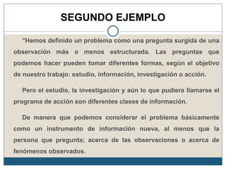 SEGUNDO EJEMPLO
"Hemos definido un problema como una pregunta surgida de una
observación más o menos estructurada. Las preguntas que
podemos hacer pueden tomar diferentes formas, según el objetivo
de nuestro trabajo: estudio, información, investigación o acción.
Pero el estudio, la investigación y aún lo que pudiera llamarse el
programa de acción son diferentes clases de información.
De manera que podemos considerar el problema básicamente
como un instrumento de información nueva, al menos que la
persona que pregunta; acerca de las observaciones o acerca de
fenómenos observados.
 