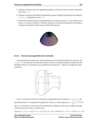 Área de una superﬁcie de revolución 146
3. Calcular el volumen del toro engendrado al girar el círculo de centro 0 y radio 3 alrededor
de la recta x = 6.
4. Calcular el volumen del sólido Ω engendrado al girar la región limitada por las parábolas
y = x2
, x = y2
alrededor la recta x = 4.
5. Un ﬂan tiene forma de tronco de paraboloide de revolución, siendo r y 2r los radios de sus
bases y h su altura. Calcular su volumen volumen y el volumen de la porción obtenida al
cortarlo verticalmente desde un punto del borde superior.
8.4.5. Área de una superﬁcie de revolución
Una superﬁcie de revolución se obtiene girando una curva dada alrededor de una recta. Sea
f : [a,b] → R una función con derivada primera continua. Girando la gráﬁca de dicha función
alrededor del eje OX obtenemos una superﬁcie de revolución, Γ. Fíjate en la siguiente repre-
sentación.
a b
y f x
S x
L x
L x h
x x h
Sea S(x) el área de la parte de la superﬁcie comprendida entre los planos X = a, y X = x. Re-
presentemos por L(x) la longitud de la gráﬁca de f entre a y x. Recuerda que L(x) =
x
a
1 + f ′(t)2 dt .
Sea h > 0. Teniendo en cuenta que el área lateral de un cilindro circular recto es igual a la longi-
tud de la base por la altura, se deduce que
2πm´ın{f(t) : x t x+h}(L(x+h)−L(x)) S(x+h)−S(x) 2πm´ax{f(t) : x t x+h}(L(x+h)−L(x))
Universidad de Granada
Dpto. de Análisis Matemático
Prof. Javier Pérez
Cálculo – Ing. de Telecomunicación
 