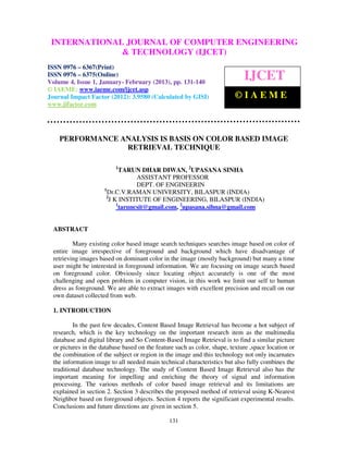 INTERNATIONALComputer EngineeringCOMPUTER ENGINEERING
  International Journal of JOURNAL OF and Technology (IJCET), ISSN 0976-
  6367(Print), ISSN 0976 – 6375(Online) Volume 4, Issue 1, January- February (2013), © IAEME
                             & TECHNOLOGY (IJCET)
ISSN 0976 – 6367(Print)
ISSN 0976 – 6375(Online)
Volume 4, Issue 1, January- February (2013), pp. 131-140
                                                                              IJCET
© IAEME: www.iaeme.com/ijcet.asp
Journal Impact Factor (2012): 3.9580 (Calculated by GISI)                  ©IAEME
www.jifactor.com




    PERFORMANCE ANALYSIS IS BASIS ON COLOR BASED IMAGE
                 RETRIEVAL TECHNIQUE

                           1
                            TARUN DHAR DIWAN, 2UPASANA SINHA
                                  ASSISTANT PROFESSOR
                                  DEPT. OF ENGINEERIN
                      1
                        Dr.C.V.RAMAN UNIVERSITY, BILASPUR (INDIA)
                       2
                        J K INSTITUTE OF ENGINEERING, BILASPUR (INDIA)
                           1
                            taruncsit@gmail.com, 2upasana.sihna@gmail.com


  ABSTRACT

          Many existing color based image search techniques searches image based on color of
  entire image irrespective of foreground and background which have disadvantage of
  retrieving images based on dominant color in the image (mostly background) but many a time
  user might be interested in foreground information. We are focusing on image search based
  on foreground color. Obviously since locating object accurately is one of the most
  challenging and open problem in computer vision, in this work we limit our self to human
  dress as foreground. We are able to extract images with excellent precision and recall on our
  own dataset collected from web.

  1. INTRODUCTION

          In the past few decades, Content Based Image Retrieval has become a hot subject of
  research, which is the key technology on the important research item as the multimedia
  database and digital library and So Content-Based Image Retrieval is to find a similar picture
  or pictures in the database based on the feature such as color, shape, texture ,space location or
  the combination of the subject or region in the image and this technology not only incarnates
  the information image to all needed main technical characteristics but also fully combines the
  traditional database technology. The study of Content Based Image Retrieval also has the
  important meaning for impelling and enriching the theory of signal and information
  processing. The various methods of color based image retrieval and its limitations are
  explained in section 2. Section 3 describes the proposed method of retrieval using K-Nearest
  Neighbor based on foreground objects. Section 4 reports the significant experimental results.
  Conclusions and future directions are given in section 5.

                                                131
 