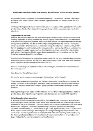 Performance Analysis of Machine Learning Algorithms on Self Localization Systems
In thispaperauthoris usingSVM(SupportVectorMachine), DecisionTree Classifier,K-Neighbors
Classifier,naïve bayes,RandomForestClassifier,BaggingClassifier,Ada BoostClassifierandMLP
Classifier
All the algorithmsgenerate model fromtraindatasetandnew datawill be appliedontrainmodel to
predictitclass.Random Forest algorithmisgivingbetterpredictionaccuracycompare to all other
algorithm.
Support vector machine:
Machine learninginvolvespredictingandclassifyingdataandto do sowe employvariousmachine
learningalgorithmsaccordingtothe dataset.SVMor SupportVectorMachine is a linearmodel for
classificationandregressionproblems.It cansolve linearandnon-linearproblemsandworkwell for
manypractical problems.The ideaof SVMissimple:The algorithmcreatesaline ora hyper plane
whichseparatesthe dataintoclasses.Inmachine learning,the radial basisfunctionkernel,orRBF
kernel,isapopularkernel functionusedinvariouskernelizedlearningalgorithms.Inparticular,itis
commonlyusedinsupportvectormachine classification.Asasimple example,foraclassification
task withonlytwofeatures(like the image above),youcanthinkof a hyperplane asa line that
linearlyseparatesandclassifiesasetof data.
Intuitively,the furtherfromthe hyper plane ourdatapointslie,the more confidentwe are thatthey
have beencorrectlyclassified.We therefore wantourdatapointstobe as far awayfrom the hyper
plane as possible,while still beingonthe correctside of it.
So whennewtestingdataisadded,whateversideof the hyper plane itlandswill decide the class
that we assignto it.
How dowe findthe right hyperplane?
Or, inotherwords,howdo we bestsegregate the twoclasseswithinthe data?
The distance betweenthe hyper plane andthe nearestdatapointfromeithersetisknownasthe
margin.The goal isto choose a hyper plane withthe greatestpossible marginbetweenthe hyper
plane andany pointwithinthe trainingset,givingagreaterchance of new data beingclassified
correctly.
Both algorithmsgeneratemodel fromtraindatasetandnew datawill be appliedontrainmodel to
predictitclass.SVMalgorithmisgivingbetterpredictionaccuracycompare to ANN algorithm.
Naïve Bayes Classifier Algorithm
It wouldbe difficultandpracticallyimpossible toclassifyawebpage,a document,anemail orany
otherlengthytextnotesmanually.This iswhere Naïve BayesClassifiermachine learningalgorithm
comesto the rescue.A classifierisafunctionthatallocatesa population’s elementvalue fromone of
the available categories.Forinstance,SpamFilteringisapopularapplicationof Naïve Bayes
algorithm.Spamfilterhere,isaclassifierthatassignsalabel “Spam”or “Not Spam” to all the emails.
Naïve BayesClassifierisamongstthe mostpopularlearningmethodgroupedbysimilaritiesthat
workson the popularBayesTheorem of Probability- tobuildmachine learningmodelsparticularly
for disease predictionanddocumentclassification.Itisa simple classification of wordsbasedon
BayesProbabilityTheoremforsubjective analysisof content.
 