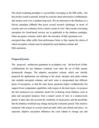 The cloud computing paradigm is successfully converging as the fifth utility , but 
this positive trend is partially limited by concerns about information confidentiality 
and unclear costs over a medium-long term .We are interested in the Database as a 
Service paradigm (DBaaS) that poses several research challenges in terms of 
security and cost evaluation from a tenant’s point of view. Most results concerning 
encryption for cloud-based services are in applicable to the database paradigm. 
Other encryption schemes, which allow the execution of SQL operations over 
encrypted data, either suffer from performance limits or they require the choice of 
which encryption scheme must be adopted for each database column and 
SQL operations . 
Proposed System: 
The proposed architecture guarantees in an adaptive way the best level of data 
confidentiality for any database workload, even when the set of SQL queries 
dynamically changes. The adaptive encryption scheme, which was initially 
proposed for applications not referring to the cloud, encrypts each plain column 
into multiple encrypted columns, and each value is encapsulated into different 
layers of encryption, so that the outer layers guarantee higher confidentiality but 
support fewer computation capabilities with respect to the inner layers. we propose 
the first analytical cost estimation model for evaluating cloud database costs in 
plain and encrypted instances from a tenant’s point of view in a medium-term 
period. It takes also into account the variability of cloud prices and the possibility 
that the database workload may change during the evaluation period. This model is 
instanced with respect to several cloud provider offers and related real prices. As 
expected, adaptive encryption influences the costs related to storage size and 
 
