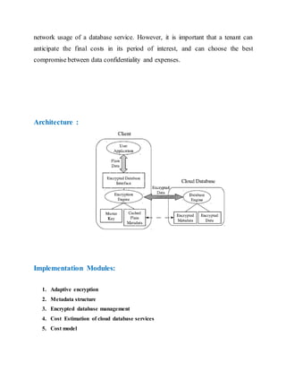 network usage of a database service. However, it is important that a tenant can 
anticipate the final costs in its period of interest, and can choose the best 
compromise between data confidentiality and expenses. 
Architecture : 
Implementation Modules: 
1. Adaptive encryption 
2. Metadata structure 
3. Encrypted database management 
4. Cost Estimation of cloud database services 
5. Cost model 
 