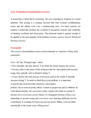 Cost Estimation of cloud database services: 
A tenant that is interested in estimating the cost of porting its database to a cloud 
platform. This porting is a strategic decision that must evaluate confidentiality 
issues and the related costs over a medium-long term. For these reasons, we 
propose a model that includes the overhead of encryption schemes and variability 
of database workload and cloud prices. The proposed model is general enough to 
be applied to the most popular cloud database services, such as Amazon Relational 
Database Service. 
Cost model: 
The cost of a cloud database service can be estimated as a function of three main 
parameters: 
Cost = f(T ime, Pricing,Usage) where: 
• Time: identifies the time interval T for which the tenant requires the service. 
• Pricing: refers to the prices of the cloud provider for subscription and resource 
usage; they typically tend to diminish during T . 
• Usage: denotes the total amount of resources used by the tenant; it typically 
increases during T .In order to detail the pricing attribute, it is important 
to specify that cloud providers adopt two subscription 
policies: the on-demand policy allows a tenant to payper-use and to withdraw its 
subscription anytime; the reservation policy requires the tenant to commit in 
advance for a reservation period. Hence, we distinguish between billing costs 
depending on resource usage and reservation costs denoting additional fees for 
commitment in exchange for lower pay-per-use prices. Billing costs are billed 
periodically to the tenant every billing period. 
 