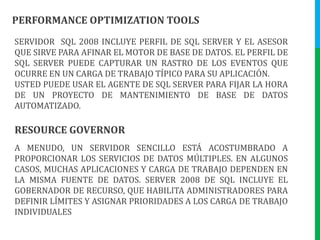 PERFORMANCE OPTIMIZATION TOOLSSERVIDOR  SQL 2008 INCLUYE PERFIL DE SQL SERVER Y EL ASESOR QUE SIRVE PARA AFINAR EL MOTOR DE BASE DE DATOS. EL PERFIL DE SQL SERVER PUEDE CAPTURAR UN RASTRO DE LOS EVENTOS QUE OCURRE EN UN CARGA DE TRABAJO TÍPICO PARA SU APLICACIÓN.USTED PUEDE USAR EL AGENTE DE SQL SERVER PARA FIJAR LA HORA DE UN PROYECTO DE MANTENIMIENTO DE BASE DE DATOS AUTOMATIZADO.RESOURCE GOVERNORA MENUDO, UN SERVIDOR SENCILLO ESTÁ ACOSTUMBRADO A PROPORCIONAR LOS SERVICIOS DE DATOS MÚLTIPLES. EN ALGUNOS CASOS, MUCHAS APLICACIONES Y CARGA DE TRABAJO DEPENDEN EN LA MISMA FUENTE DE DATOS. SERVER 2008 DE SQL INCLUYE EL GOBERNADOR DE RECURSO, QUE HABILITA ADMINISTRADORES PARA DEFINIR LÍMITES Y ASIGNAR PRIORIDADES A LOS CARGA DE TRABAJO INDIVIDUALES