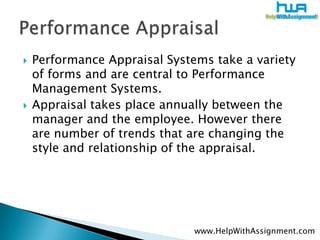 Performance Appraisal Systems take a variety of forms and are central to Performance Management Systems.Appraisal takes place annually between the manager and the employee. However there are number of trends that are changing the style and relationship of the appraisal.Performance Appraisalwww.HelpWithAssignment.com