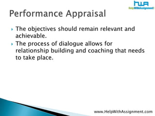 The objectives should remain relevant and achievable. The process of dialogue allows for relationship building and coaching that needs to take place.Performance Appraisalwww.HelpWithAssignment.com