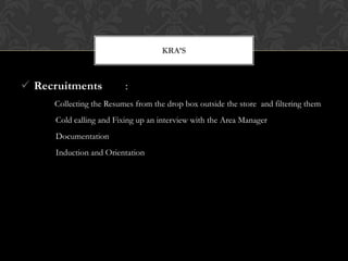 Recruitments :
Collecting the Resumes from the drop box outside the store and filtering them
Cold calling and Fixing up an interview with the Area Manager
Documentation
Induction and Orientation
KRA’S
 