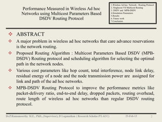 1.Wireless Ad hoc Network : Routing Protocol
                                                      2. Singlecost VS Multicost Routing
       Performance Measured in Wireless Ad hoc        3. DSDV and MPB-DSDV
       Networks using Multicost Parameters Based      4.Simulation Parameters
                                                      5.Results
               DSDV Routing Protocol                  6. Future work
                                                      7.Conclusion




 ABSTRACT
 A major problem in wireless ad hoc networks that care advance reservations
  is the network routing.
 Proposed Routing Algorithm : Multicost Parameters Based DSDV (MPB-
  DSDV) Routing protocol and scheduling algorithm for selecting the optimal
  path in the network nodes.
 Various cost parameters like hop count, total interference, node link delay,
  residual energy of a node and the node transmission power are assigned for
  link and path of the ad hoc networks.
 MPB-DSDV Routing Protocol to improve the performance metrics like
  packet-delivery ratio, end-to-end delay, dropped packets, routing overhead,
  route length of wireless ad hoc networks than regular DSDV routing
  protocol.

                                                                    23-Feb-13                 2
 
