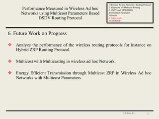 1.Wireless Ad hoc Network : Routing Protocol
                                                     2. Singlecost VS Multicost Routing
      Performance Measured in Wireless Ad hoc        3. DSDV and MPB-DSDV
      Networks using Multicost Parameters Based      4.Simulation Parameters
                                                     5.Results
              DSDV Routing Protocol                  6. Future work
                                                     7.Conclusion




6. Future Work on Progress

 Analyze the performance of the wireless routing protocols for instance on
  Hybrid ZRP Routing Protocol.

 Multicost with Multicasting in wireless ad hoc Network.

 Energy Efficient Transmission through Multicast ZRP in Wireless Ad hoc
  Networks with Multicost Parameters




                                                                    23-Feb-13               23
 